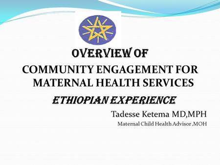 Overview of COMMUNITY ENGAGEMENT FOR MATERNAL HEALTH SERVICES ETHIOPIAN EXPERIENCE Tadesse Ketema MD,MPH Maternal Child Health Advisor,MOH.