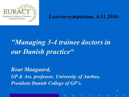 1 Leuven-symposium, 6.11.2010. Managing 3-4 trainee doctors in our Danish practice“ Roar Maagaard, GP & Ass. professor, University of Aarhus, President.