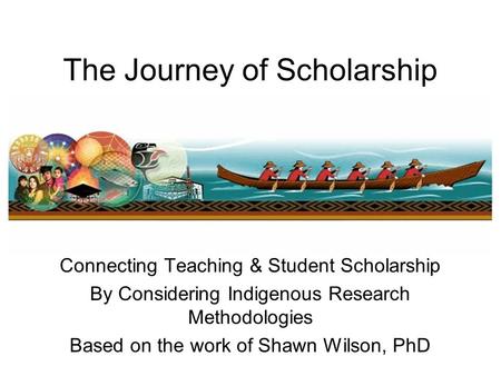 The Journey of Scholarship Connecting Teaching & Student Scholarship By Considering Indigenous Research Methodologies Based on the work of Shawn Wilson,