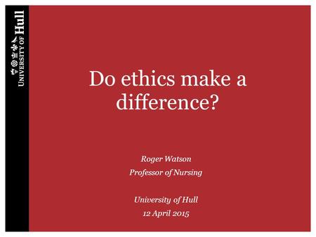 Do ethics make a difference? Roger Watson Professor of Nursing University of Hull 12 April 2015.