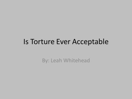 Is Torture Ever Acceptable By: Leah Whitehead. Torture Torture is the action or practice of inflicting severe pain on someone as a punishment or to force.