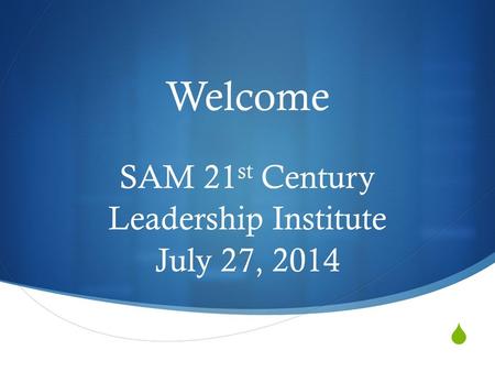  Welcome SAM 21 st Century Leadership Institute July 27, 2014.