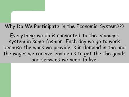 Why Do We Participate in the Economic System??? Everything we do is connected to the economic system in some fashion. Each day we go to work because the.