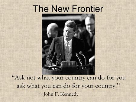 The New Frontier “Ask not what your country can do for you ask what you can do for your country.” ~ John F. Kennedy.