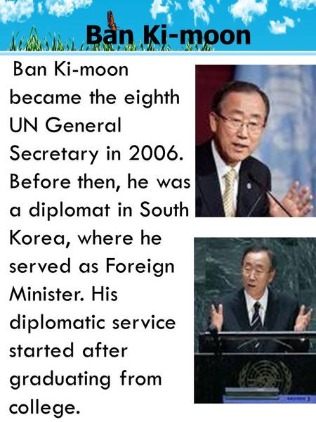 Ban Ki-moon Ban Ki-moon became the eighth UN General Secretary in 2006. Before then, he was a diplomat in South Korea, where he served as Foreign Minister.