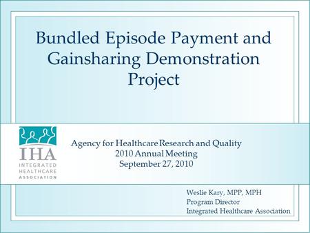 Bundled Episode Payment and Gainsharing Demonstration Project Weslie Kary, MPP, MPH Program Director Integrated Healthcare Association Agency for Healthcare.