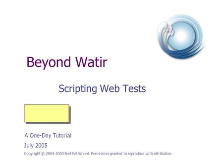 Beyond Watir Scripting Web Tests Copyright © 2004-2005 Bret Pettichord. Permission granted to reproduce with attribution. July 2005 A One-Day Tutorial.