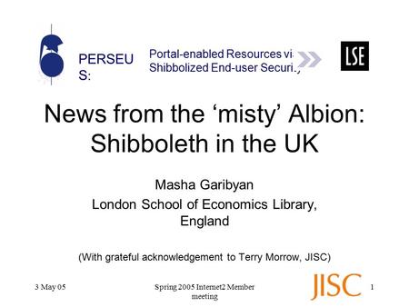 PERSEU S : Portal-enabled Resources via Shibbolized End-user Security 3 May 05Spring 2005 Internet2 Member meeting 1 News from the ‘misty’ Albion: Shibboleth.