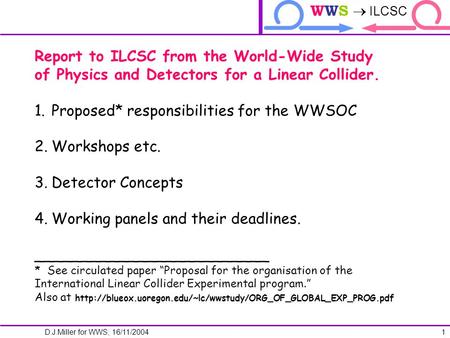 ILCTRP WWS  ILCSC D.J.Miller for WWS; 16/11/2004 1 Report to ILCSC from the World-Wide Study of Physics and Detectors for a Linear Collider. 1.Proposed*