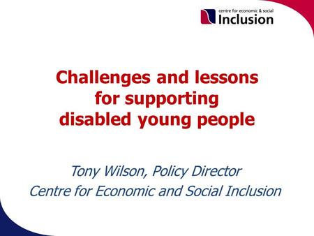 Challenges and lessons for supporting disabled young people. Tony Wilson, Policy Director Centre for Economic and Social Inclusion.