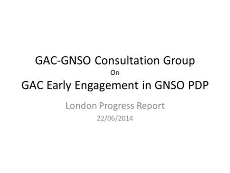 GAC-GNSO Consultation Group On GAC Early Engagement in GNSO PDP London Progress Report 22/06/2014.