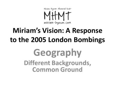 Miriam’s Vision: A Response to the 2005 London Bombings Geography Different Backgrounds, Common Ground.