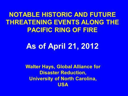NOTABLE HISTORIC AND FUTURE THREATENING EVENTS ALONG THE PACIFIC RING OF FIRE As of April 21, 2012 Walter Hays, Global Alliance for Disaster Reduction,