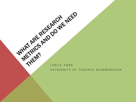 WHAT ARE RESEARCH METRICS AND DO WE NEED THEM? LESLIE CHAN UNIVERSITY OF TORONTO SCARBOROUGH.