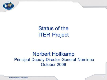 Norbert Holtkamp, October 2006 1 Status of the ITER Project Norbert Holtkamp Status of the ITER Project Norbert Holtkamp Principal Deputy Director General.