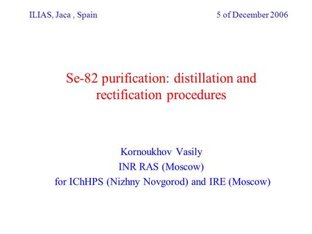 ILIAS, Jaca, Spain 5 of December 2006 Se-82 purification: distillation and rectification procedures Kornoukhov Vasily INR RAS (Moscow) for IChHPS (Nizhny.