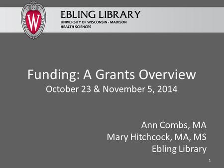 Funding: A Grants Overview October 23 & November 5, 2014 Ann Combs, MA Mary Hitchcock, MA, MS Ebling Library 1.