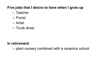 Five jobs that I desire to have when I grow up –Teacher –Florist –Artist –Truck driver In retirement –plant nursery combined with a ceramics school.