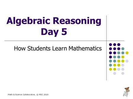Math & Science Collaborative, © MSC 2010 1 Algebraic Reasoning Day 5 How Students Learn Mathematics.