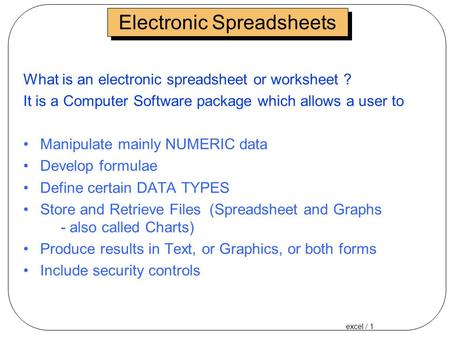 Excel / 1 Electronic Spreadsheets What is an electronic spreadsheet or worksheet ? It is a Computer Software package which allows a user to Manipulate.