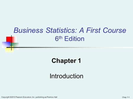 Chap 1-1 Copyright ©2013 Pearson Education, Inc. publishing as Prentice Hall Business Statistics: A First Course 6 th Edition Chapter 1 Introduction.