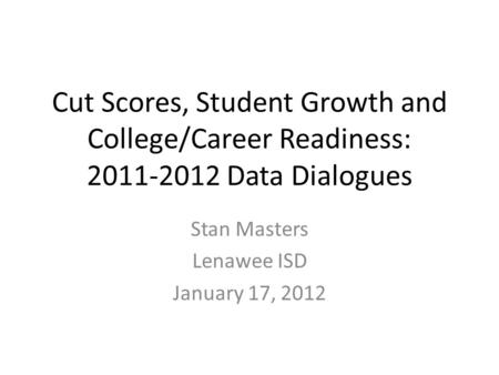 Cut Scores, Student Growth and College/Career Readiness: 2011-2012 Data Dialogues Stan Masters Lenawee ISD January 17, 2012.