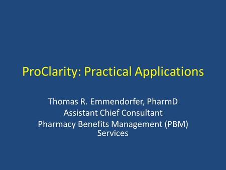 ProClarity: Practical Applications Thomas R. Emmendorfer, PharmD Assistant Chief Consultant Pharmacy Benefits Management (PBM) Services.