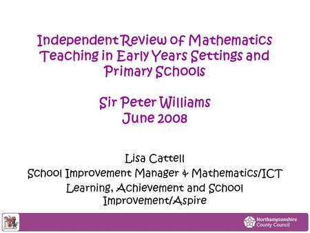Independent Review of Mathematics Teaching in Early Years Settings and Primary Schools Sir Peter Williams June 2008 Lisa Cattell School Improvement Manager.