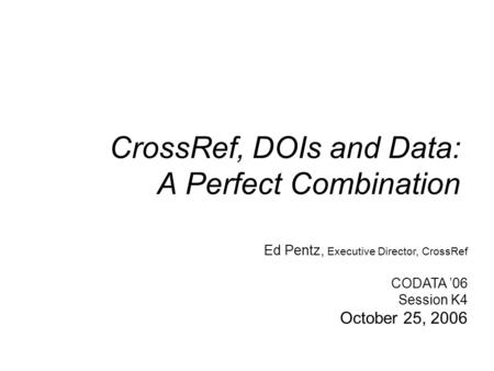 CrossRef, DOIs and Data: A Perfect Combination Ed Pentz, Executive Director, CrossRef CODATA ’06 Session K4 October 25, 2006.