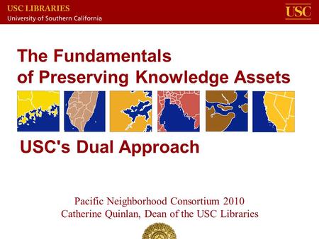 The Fundamentals of Preserving Knowledge Assets Pacific Neighborhood Consortium 2010 Catherine Quinlan, Dean of the USC Libraries USC's Dual Approach.