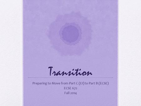 Transition Preparing to Move from Part C (EI) to Part B (ECSE) ECSE 672 Fall 2014.