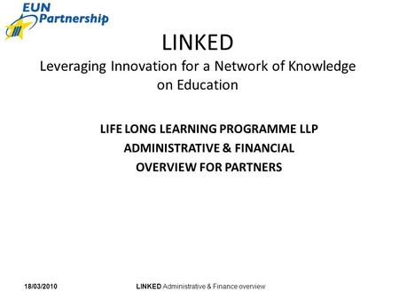 LINKED Administrative & Finance overview18/03/2010 LINKED Leveraging Innovation for a Network of Knowledge on Education LIFE LONG LEARNING PROGRAMME LLP.