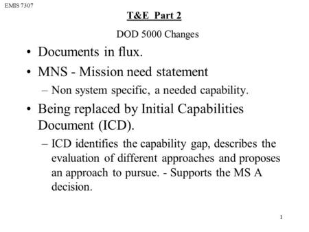 EMIS 7307 T&E Part 2 1 Documents in flux. MNS - Mission need statement –Non system specific, a needed capability. Being replaced by Initial Capabilities.