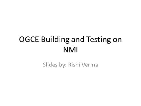 OGCE Building and Testing on NMI Slides by: Rishi Verma.