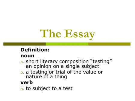 The Essay Definition: noun a. short literary composition “testing” an opinion on a single subject b. a testing or trial of the value or nature of a thing.