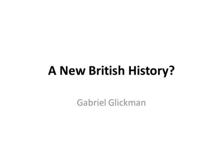 A New British History? Gabriel Glickman. Professionalisation of history linked to rise of the nation state First professorships in History = government.