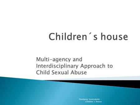 Thorbjorg Sveinsdottir - Children´s house Multi-agency and Interdisciplinary Approach to Child Sexual Abuse.