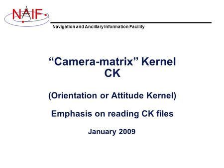 Navigation and Ancillary Information Facility NIF “Camera-matrix” Kernel CK (Orientation or Attitude Kernel) Emphasis on reading CK files January 2009.