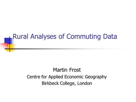 Rural Analyses of Commuting Data Martin Frost Centre for Applied Economic Geography Birkbeck College, London.