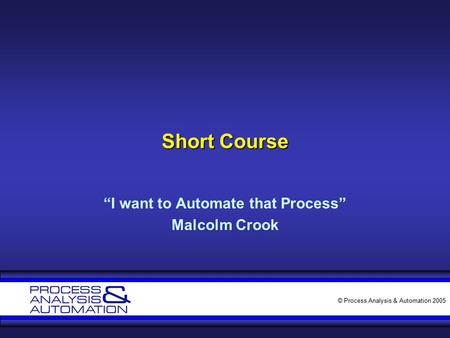 © Process Analysis & Automation 2005 Short Course “I want to Automate that Process” Malcolm Crook.