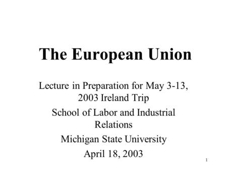 1 The European Union Lecture in Preparation for May 3-13, 2003 Ireland Trip School of Labor and Industrial Relations Michigan State University April 18,