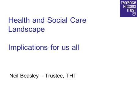 Health and Social Care Landscape Implications for us all Neil Beasley – Trustee, THT.