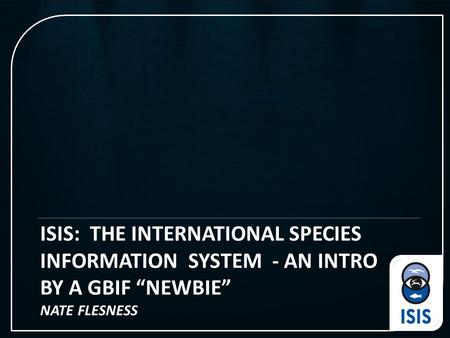 ISIS: THE INTERNATIONAL SPECIES INFORMATION SYSTEM - AN INTRO BY A GBIF “NEWBIE” NATE FLESNESS.