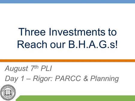 Three Investments to Reach our B.H.A.G.s! August 7 th PLI Day 1 – Rigor: PARCC & Planning.
