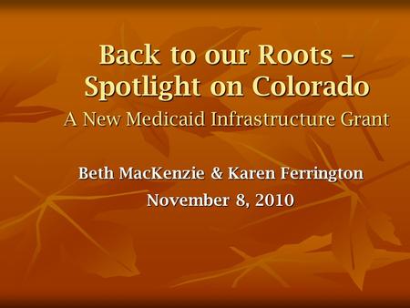 Back to our Roots – Spotlight on Colorado A New Medicaid Infrastructure Grant Beth MacKenzie & Karen Ferrington November 8, 2010.