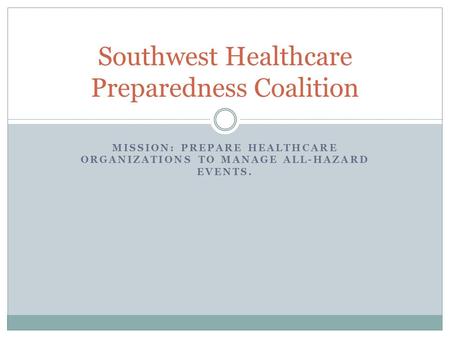 MISSION: PREPARE HEALTHCARE ORGANIZATIONS TO MANAGE ALL-HAZARD EVENTS. Southwest Healthcare Preparedness Coalition.