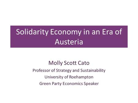 Solidarity Economy in an Era of Austeria Molly Scott Cato Professor of Strategy and Sustainability University of Roehampton Green Party Economics Speaker.