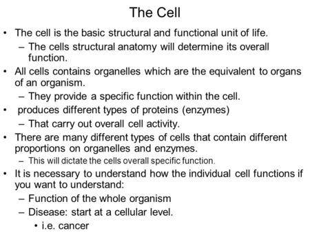 The Cell The cell is the basic structural and functional unit of life. –The cells structural anatomy will determine its overall function. All cells contains.