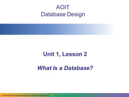 Unit 1, Lesson 2 What Is a Database? AOIT Database Design Copyright © 2009–2012 National Academy Foundation. All rights reserved.