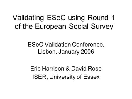 Validating ESeC using Round 1 of the European Social Survey ESeC Validation Conference, Lisbon, January 2006 Eric Harrison & David Rose ISER, University.